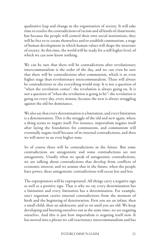 qualicative leap and change in the organization of society. It will take time toresolve the contradictions of racism and all kinds of chauvinism;  but because the people will control their own social instieutions, they willbe free to re-create themselves and eo establish communism, 2 stage of human development in which human values will shape the seructure of society. At his time, the world will be ready for  sell higher level, of which we can now know nothing.  We can be sure that there will be contradietions after revolutionary incercommunalism is the order of the day. and we can even be sure that there will be contradictions after communism, which s an even higher stage than revolutionary intercommunalism. There will always b contradictions or else everything would stop. It i not a question of “when the revolution comes”: the revolution is always going on. It is not a question of “when the revolution i going to be”:the revolution is going on every day, every minute, because the nev is always seruggling against the old for dominance  ‘Wealso say that every determination isa limication, and every limitation isadetermination. This s the seruggle of the old and new again, where 4 thing seems to negate iself. For instance, imperialism negates itself after laying the foundation for communism, and communism will eventually negare itself because of its internal contradictions, and then  we will move to an even higher stat.  S0 of course there will be contradietions in the future. But some contradictions are_antagonistic and some contradietions are not antagonistic. Usually when we speak of antagonistic contradictions, we are talking about contradictions that develop from conflicts of economic interest, and we assume that in the future, when the people have power,these antagonistic contradictions will occur less and less  The expropriacors will be expropriated. All chings carry a negative sign as well as a positive sign. That is why we say every decermination has a limitation and every limitation has a determination. For example, one’s organism carries internal coneradictions from the moment of birch and the beginning of deterioration. First you are an infane, then a small child, then an adolescent, and so on until you are old. We keep developing and burning ourselves out ae the same time; we are negaring ourselves. And this is just how imperialism is negating itslf now: It has moved incoa phease we callreactionary intercommunalism and has  INTERCOMMUNAI 2  